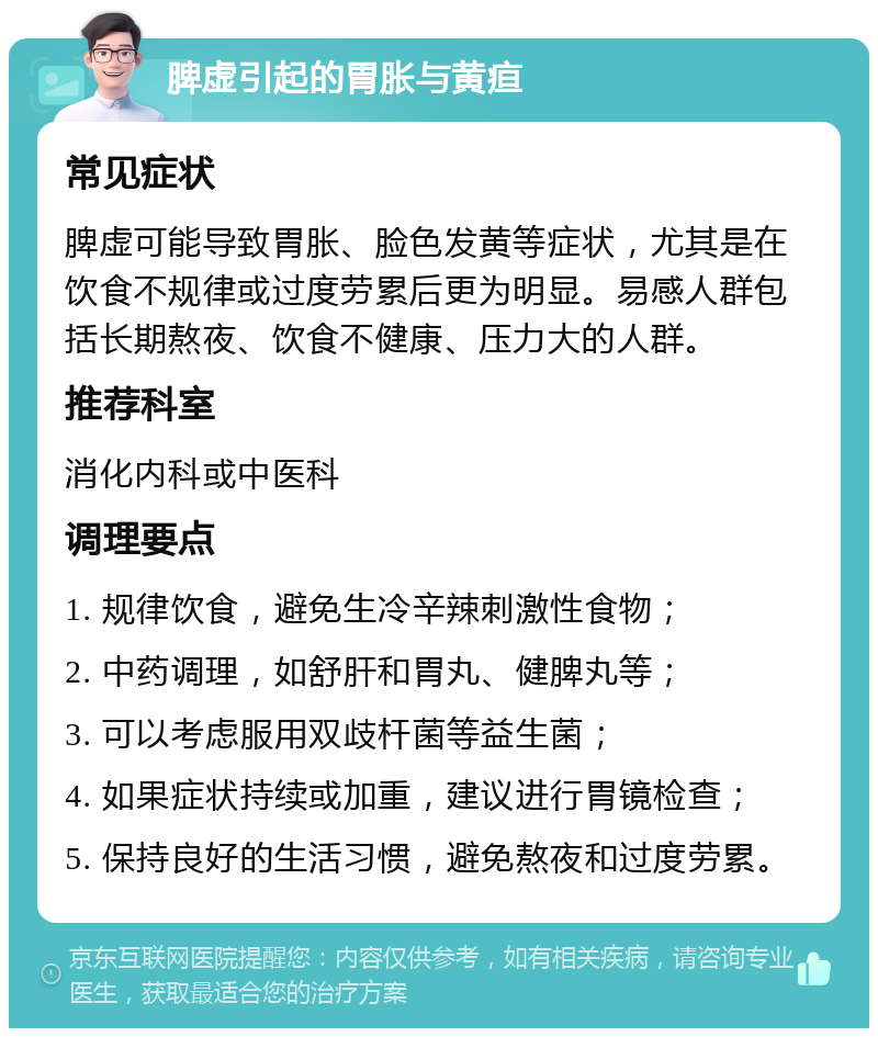 脾虚引起的胃胀与黄疸 常见症状 脾虚可能导致胃胀、脸色发黄等症状，尤其是在饮食不规律或过度劳累后更为明显。易感人群包括长期熬夜、饮食不健康、压力大的人群。 推荐科室 消化内科或中医科 调理要点 1. 规律饮食，避免生冷辛辣刺激性食物； 2. 中药调理，如舒肝和胃丸、健脾丸等； 3. 可以考虑服用双歧杆菌等益生菌； 4. 如果症状持续或加重，建议进行胃镜检查； 5. 保持良好的生活习惯，避免熬夜和过度劳累。