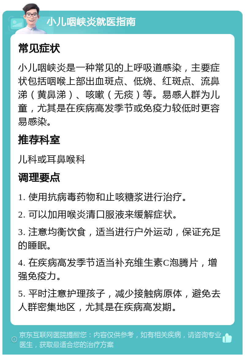 小儿咽峡炎就医指南 常见症状 小儿咽峡炎是一种常见的上呼吸道感染，主要症状包括咽喉上部出血斑点、低烧、红斑点、流鼻涕（黄鼻涕）、咳嗽（无痰）等。易感人群为儿童，尤其是在疾病高发季节或免疫力较低时更容易感染。 推荐科室 儿科或耳鼻喉科 调理要点 1. 使用抗病毒药物和止咳糖浆进行治疗。 2. 可以加用喉炎清口服液来缓解症状。 3. 注意均衡饮食，适当进行户外运动，保证充足的睡眠。 4. 在疾病高发季节适当补充维生素C泡腾片，增强免疫力。 5. 平时注意护理孩子，减少接触病原体，避免去人群密集地区，尤其是在疾病高发期。