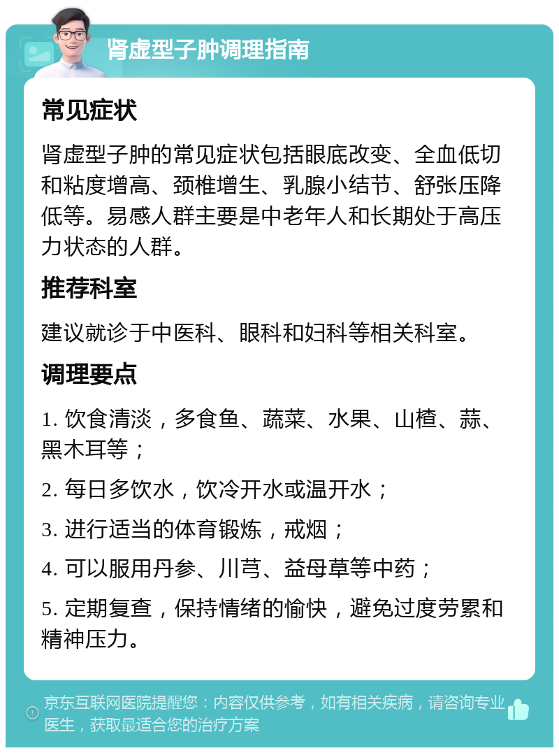 肾虚型子肿调理指南 常见症状 肾虚型子肿的常见症状包括眼底改变、全血低切和粘度增高、颈椎增生、乳腺小结节、舒张压降低等。易感人群主要是中老年人和长期处于高压力状态的人群。 推荐科室 建议就诊于中医科、眼科和妇科等相关科室。 调理要点 1. 饮食清淡，多食鱼、蔬菜、水果、山楂、蒜、黑木耳等； 2. 每日多饮水，饮冷开水或温开水； 3. 进行适当的体育锻炼，戒烟； 4. 可以服用丹参、川芎、益母草等中药； 5. 定期复查，保持情绪的愉快，避免过度劳累和精神压力。