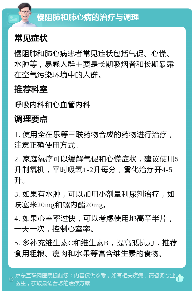 慢阻肺和肺心病的治疗与调理 常见症状 慢阻肺和肺心病患者常见症状包括气促、心慌、水肿等，易感人群主要是长期吸烟者和长期暴露在空气污染环境中的人群。 推荐科室 呼吸内科和心血管内科 调理要点 1. 使用全在乐等三联药物合成的药物进行治疗，注意正确使用方式。 2. 家庭氧疗可以缓解气促和心慌症状，建议使用5升制氧机，平时吸氧1-2升每分，雾化治疗开4-5升。 3. 如果有水肿，可以加用小剂量利尿剂治疗，如呋塞米20mg和螺内酯20mg。 4. 如果心室率过快，可以考虑使用地高辛半片，一天一次，控制心室率。 5. 多补充维生素C和维生素B，提高抵抗力，推荐食用粗粮、瘦肉和水果等富含维生素的食物。