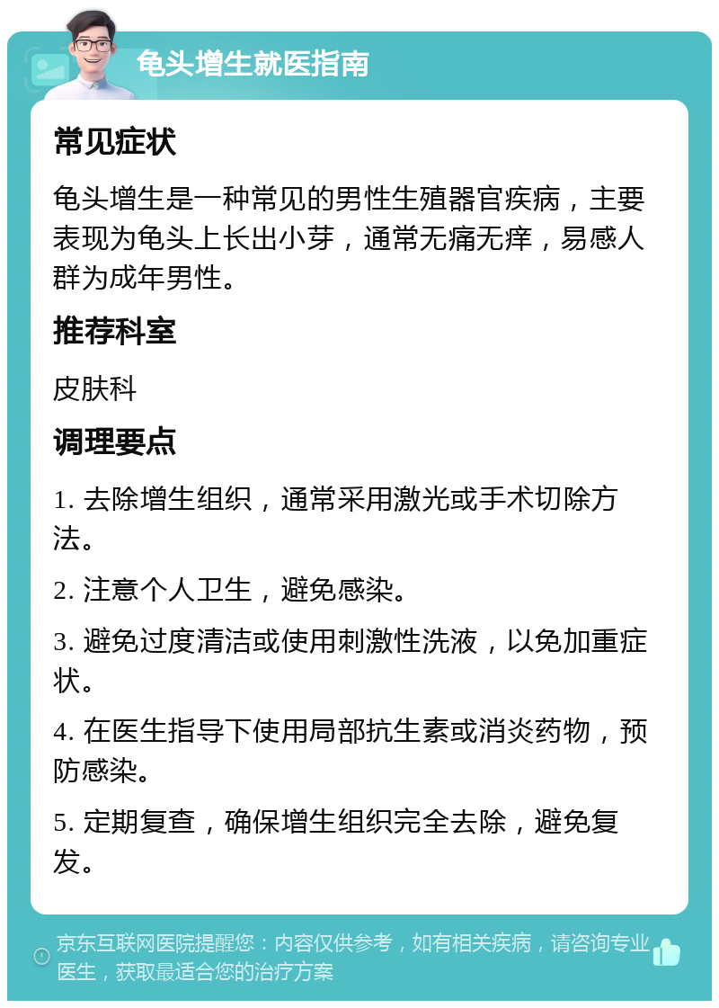 龟头增生就医指南 常见症状 龟头增生是一种常见的男性生殖器官疾病，主要表现为龟头上长出小芽，通常无痛无痒，易感人群为成年男性。 推荐科室 皮肤科 调理要点 1. 去除增生组织，通常采用激光或手术切除方法。 2. 注意个人卫生，避免感染。 3. 避免过度清洁或使用刺激性洗液，以免加重症状。 4. 在医生指导下使用局部抗生素或消炎药物，预防感染。 5. 定期复查，确保增生组织完全去除，避免复发。