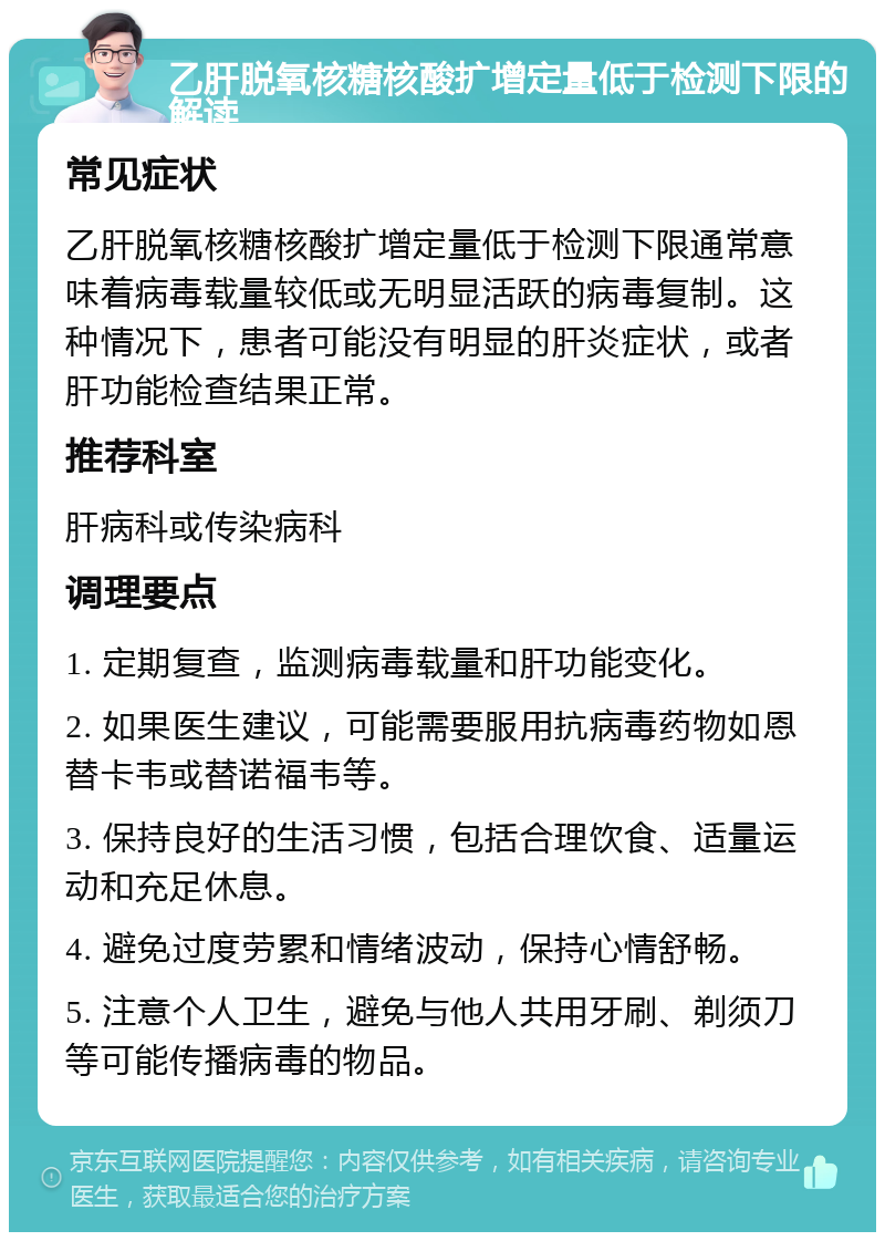 乙肝脱氧核糖核酸扩增定量低于检测下限的解读 常见症状 乙肝脱氧核糖核酸扩增定量低于检测下限通常意味着病毒载量较低或无明显活跃的病毒复制。这种情况下，患者可能没有明显的肝炎症状，或者肝功能检查结果正常。 推荐科室 肝病科或传染病科 调理要点 1. 定期复查，监测病毒载量和肝功能变化。 2. 如果医生建议，可能需要服用抗病毒药物如恩替卡韦或替诺福韦等。 3. 保持良好的生活习惯，包括合理饮食、适量运动和充足休息。 4. 避免过度劳累和情绪波动，保持心情舒畅。 5. 注意个人卫生，避免与他人共用牙刷、剃须刀等可能传播病毒的物品。