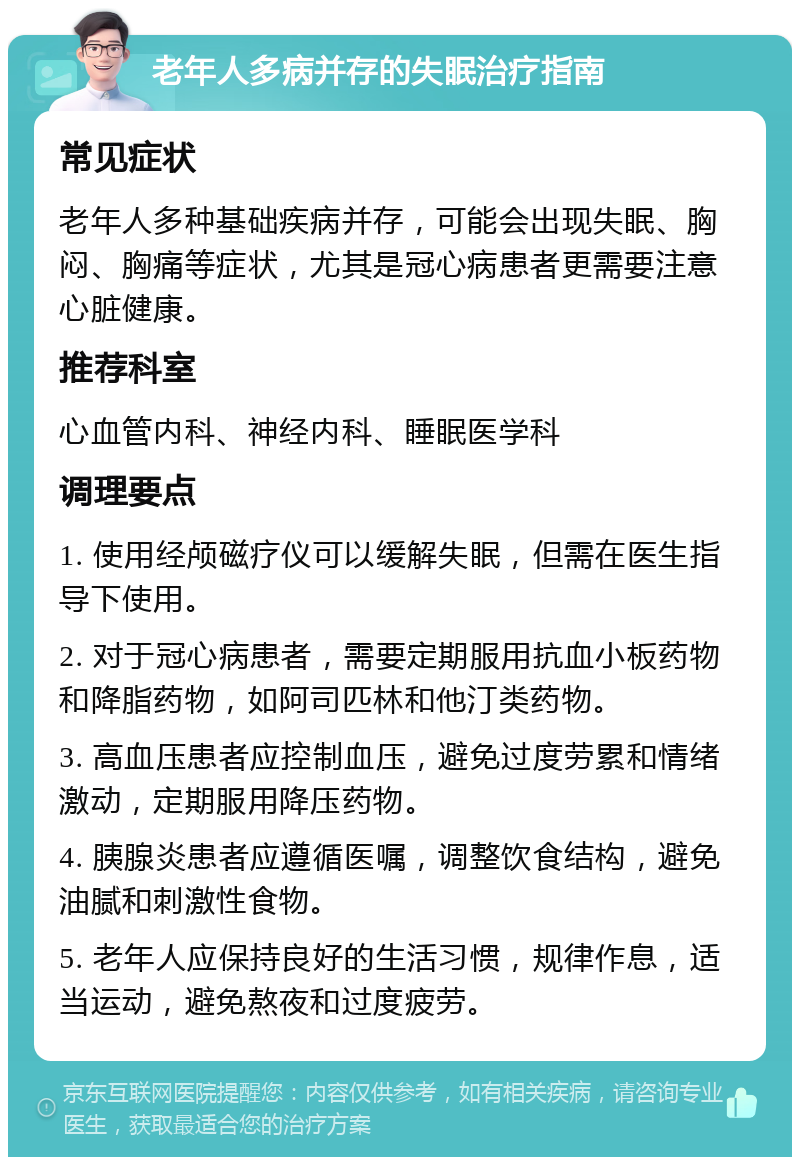 老年人多病并存的失眠治疗指南 常见症状 老年人多种基础疾病并存，可能会出现失眠、胸闷、胸痛等症状，尤其是冠心病患者更需要注意心脏健康。 推荐科室 心血管内科、神经内科、睡眠医学科 调理要点 1. 使用经颅磁疗仪可以缓解失眠，但需在医生指导下使用。 2. 对于冠心病患者，需要定期服用抗血小板药物和降脂药物，如阿司匹林和他汀类药物。 3. 高血压患者应控制血压，避免过度劳累和情绪激动，定期服用降压药物。 4. 胰腺炎患者应遵循医嘱，调整饮食结构，避免油腻和刺激性食物。 5. 老年人应保持良好的生活习惯，规律作息，适当运动，避免熬夜和过度疲劳。