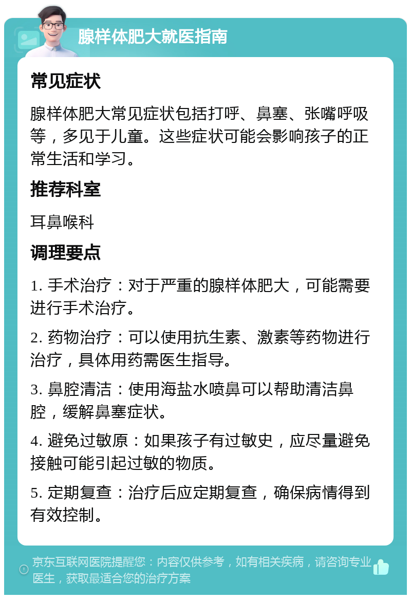 腺样体肥大就医指南 常见症状 腺样体肥大常见症状包括打呼、鼻塞、张嘴呼吸等，多见于儿童。这些症状可能会影响孩子的正常生活和学习。 推荐科室 耳鼻喉科 调理要点 1. 手术治疗：对于严重的腺样体肥大，可能需要进行手术治疗。 2. 药物治疗：可以使用抗生素、激素等药物进行治疗，具体用药需医生指导。 3. 鼻腔清洁：使用海盐水喷鼻可以帮助清洁鼻腔，缓解鼻塞症状。 4. 避免过敏原：如果孩子有过敏史，应尽量避免接触可能引起过敏的物质。 5. 定期复查：治疗后应定期复查，确保病情得到有效控制。