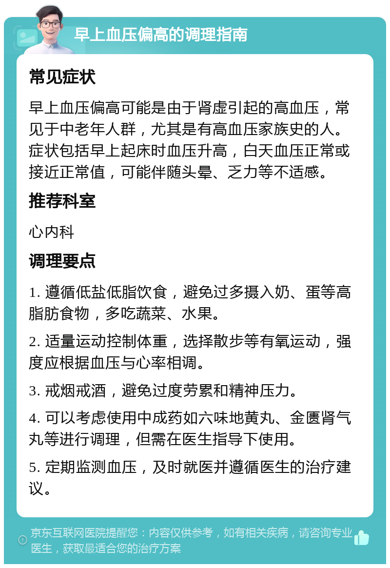 早上血压偏高的调理指南 常见症状 早上血压偏高可能是由于肾虚引起的高血压，常见于中老年人群，尤其是有高血压家族史的人。症状包括早上起床时血压升高，白天血压正常或接近正常值，可能伴随头晕、乏力等不适感。 推荐科室 心内科 调理要点 1. 遵循低盐低脂饮食，避免过多摄入奶、蛋等高脂肪食物，多吃蔬菜、水果。 2. 适量运动控制体重，选择散步等有氧运动，强度应根据血压与心率相调。 3. 戒烟戒酒，避免过度劳累和精神压力。 4. 可以考虑使用中成药如六味地黄丸、金匮肾气丸等进行调理，但需在医生指导下使用。 5. 定期监测血压，及时就医并遵循医生的治疗建议。