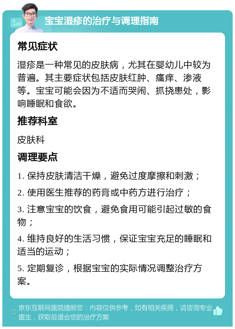 宝宝湿疹的治疗与调理指南 常见症状 湿疹是一种常见的皮肤病，尤其在婴幼儿中较为普遍。其主要症状包括皮肤红肿、瘙痒、渗液等。宝宝可能会因为不适而哭闹、抓挠患处，影响睡眠和食欲。 推荐科室 皮肤科 调理要点 1. 保持皮肤清洁干燥，避免过度摩擦和刺激； 2. 使用医生推荐的药膏或中药方进行治疗； 3. 注意宝宝的饮食，避免食用可能引起过敏的食物； 4. 维持良好的生活习惯，保证宝宝充足的睡眠和适当的运动； 5. 定期复诊，根据宝宝的实际情况调整治疗方案。