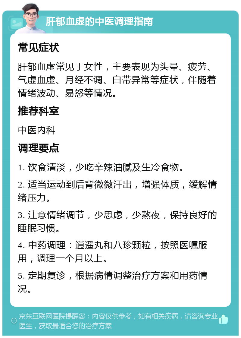 肝郁血虚的中医调理指南 常见症状 肝郁血虚常见于女性，主要表现为头晕、疲劳、气虚血虚、月经不调、白带异常等症状，伴随着情绪波动、易怒等情况。 推荐科室 中医内科 调理要点 1. 饮食清淡，少吃辛辣油腻及生冷食物。 2. 适当运动到后背微微汗出，增强体质，缓解情绪压力。 3. 注意情绪调节，少思虑，少熬夜，保持良好的睡眠习惯。 4. 中药调理：逍遥丸和八珍颗粒，按照医嘱服用，调理一个月以上。 5. 定期复诊，根据病情调整治疗方案和用药情况。