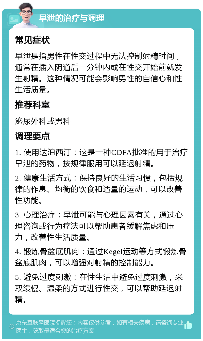 早泄的治疗与调理 常见症状 早泄是指男性在性交过程中无法控制射精时间，通常在插入阴道后一分钟内或在性交开始前就发生射精。这种情况可能会影响男性的自信心和性生活质量。 推荐科室 泌尿外科或男科 调理要点 1. 使用达泊西汀：这是一种CDFA批准的用于治疗早泄的药物，按规律服用可以延迟射精。 2. 健康生活方式：保持良好的生活习惯，包括规律的作息、均衡的饮食和适量的运动，可以改善性功能。 3. 心理治疗：早泄可能与心理因素有关，通过心理咨询或行为疗法可以帮助患者缓解焦虑和压力，改善性生活质量。 4. 锻炼骨盆底肌肉：通过Kegel运动等方式锻炼骨盆底肌肉，可以增强对射精的控制能力。 5. 避免过度刺激：在性生活中避免过度刺激，采取缓慢、温柔的方式进行性交，可以帮助延迟射精。