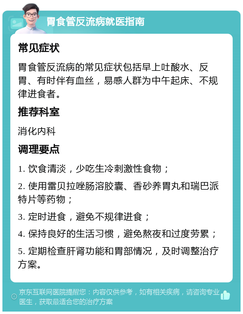 胃食管反流病就医指南 常见症状 胃食管反流病的常见症状包括早上吐酸水、反胃、有时伴有血丝，易感人群为中午起床、不规律进食者。 推荐科室 消化内科 调理要点 1. 饮食清淡，少吃生冷刺激性食物； 2. 使用雷贝拉唑肠溶胶囊、香砂养胃丸和瑞巴派特片等药物； 3. 定时进食，避免不规律进食； 4. 保持良好的生活习惯，避免熬夜和过度劳累； 5. 定期检查肝肾功能和胃部情况，及时调整治疗方案。