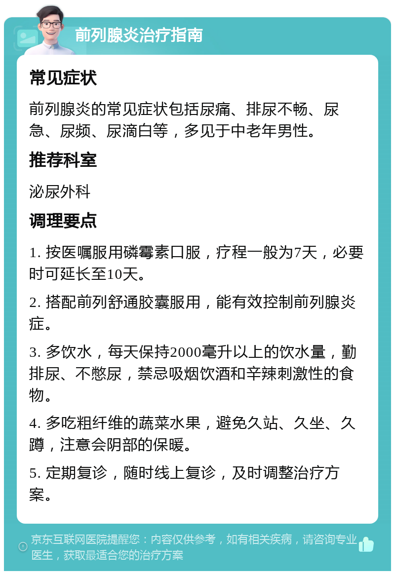 前列腺炎治疗指南 常见症状 前列腺炎的常见症状包括尿痛、排尿不畅、尿急、尿频、尿滴白等，多见于中老年男性。 推荐科室 泌尿外科 调理要点 1. 按医嘱服用磷霉素口服，疗程一般为7天，必要时可延长至10天。 2. 搭配前列舒通胶囊服用，能有效控制前列腺炎症。 3. 多饮水，每天保持2000毫升以上的饮水量，勤排尿、不憋尿，禁忌吸烟饮酒和辛辣刺激性的食物。 4. 多吃粗纤维的蔬菜水果，避免久站、久坐、久蹲，注意会阴部的保暖。 5. 定期复诊，随时线上复诊，及时调整治疗方案。