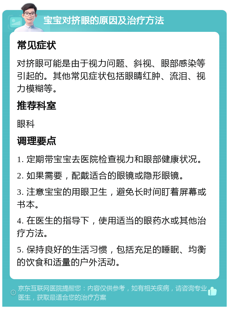 宝宝对挤眼的原因及治疗方法 常见症状 对挤眼可能是由于视力问题、斜视、眼部感染等引起的。其他常见症状包括眼睛红肿、流泪、视力模糊等。 推荐科室 眼科 调理要点 1. 定期带宝宝去医院检查视力和眼部健康状况。 2. 如果需要，配戴适合的眼镜或隐形眼镜。 3. 注意宝宝的用眼卫生，避免长时间盯着屏幕或书本。 4. 在医生的指导下，使用适当的眼药水或其他治疗方法。 5. 保持良好的生活习惯，包括充足的睡眠、均衡的饮食和适量的户外活动。