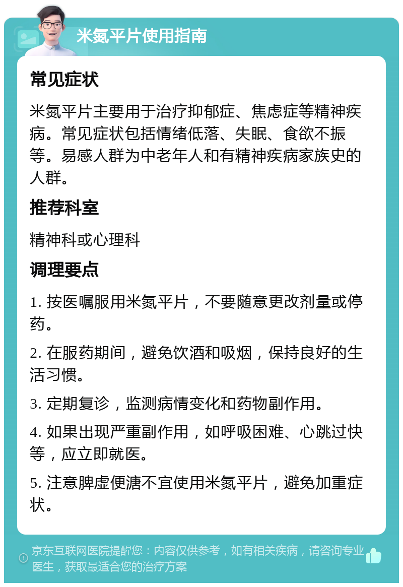 米氮平片使用指南 常见症状 米氮平片主要用于治疗抑郁症、焦虑症等精神疾病。常见症状包括情绪低落、失眠、食欲不振等。易感人群为中老年人和有精神疾病家族史的人群。 推荐科室 精神科或心理科 调理要点 1. 按医嘱服用米氮平片，不要随意更改剂量或停药。 2. 在服药期间，避免饮酒和吸烟，保持良好的生活习惯。 3. 定期复诊，监测病情变化和药物副作用。 4. 如果出现严重副作用，如呼吸困难、心跳过快等，应立即就医。 5. 注意脾虚便溏不宜使用米氮平片，避免加重症状。