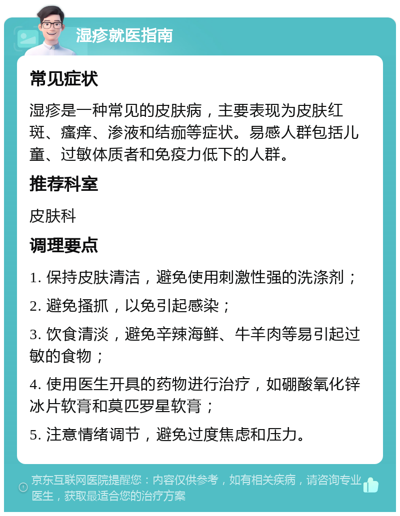 湿疹就医指南 常见症状 湿疹是一种常见的皮肤病，主要表现为皮肤红斑、瘙痒、渗液和结痂等症状。易感人群包括儿童、过敏体质者和免疫力低下的人群。 推荐科室 皮肤科 调理要点 1. 保持皮肤清洁，避免使用刺激性强的洗涤剂； 2. 避免搔抓，以免引起感染； 3. 饮食清淡，避免辛辣海鲜、牛羊肉等易引起过敏的食物； 4. 使用医生开具的药物进行治疗，如硼酸氧化锌冰片软膏和莫匹罗星软膏； 5. 注意情绪调节，避免过度焦虑和压力。