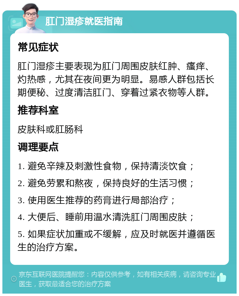 肛门湿疹就医指南 常见症状 肛门湿疹主要表现为肛门周围皮肤红肿、瘙痒、灼热感，尤其在夜间更为明显。易感人群包括长期便秘、过度清洁肛门、穿着过紧衣物等人群。 推荐科室 皮肤科或肛肠科 调理要点 1. 避免辛辣及刺激性食物，保持清淡饮食； 2. 避免劳累和熬夜，保持良好的生活习惯； 3. 使用医生推荐的药膏进行局部治疗； 4. 大便后、睡前用温水清洗肛门周围皮肤； 5. 如果症状加重或不缓解，应及时就医并遵循医生的治疗方案。