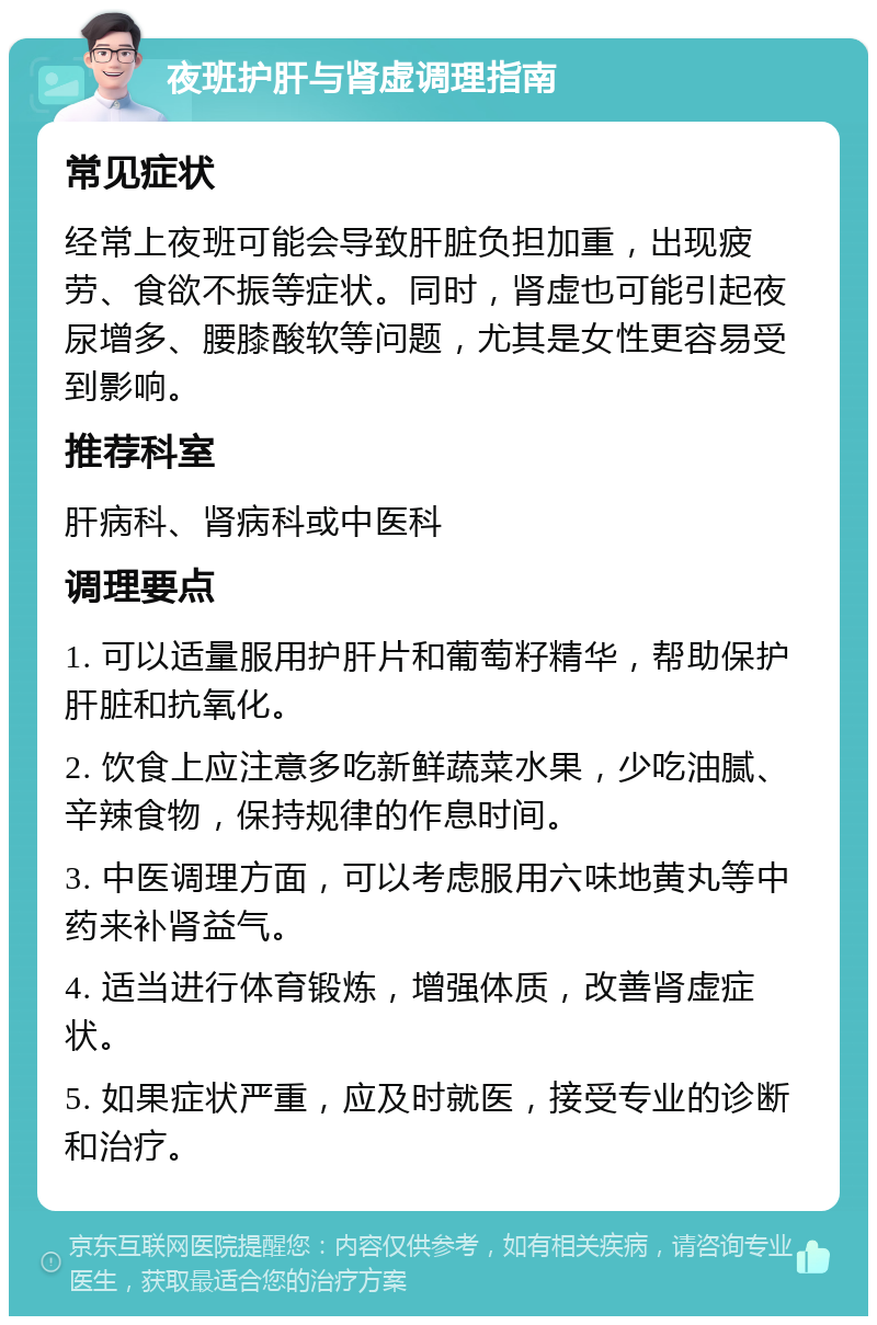 夜班护肝与肾虚调理指南 常见症状 经常上夜班可能会导致肝脏负担加重，出现疲劳、食欲不振等症状。同时，肾虚也可能引起夜尿增多、腰膝酸软等问题，尤其是女性更容易受到影响。 推荐科室 肝病科、肾病科或中医科 调理要点 1. 可以适量服用护肝片和葡萄籽精华，帮助保护肝脏和抗氧化。 2. 饮食上应注意多吃新鲜蔬菜水果，少吃油腻、辛辣食物，保持规律的作息时间。 3. 中医调理方面，可以考虑服用六味地黄丸等中药来补肾益气。 4. 适当进行体育锻炼，增强体质，改善肾虚症状。 5. 如果症状严重，应及时就医，接受专业的诊断和治疗。