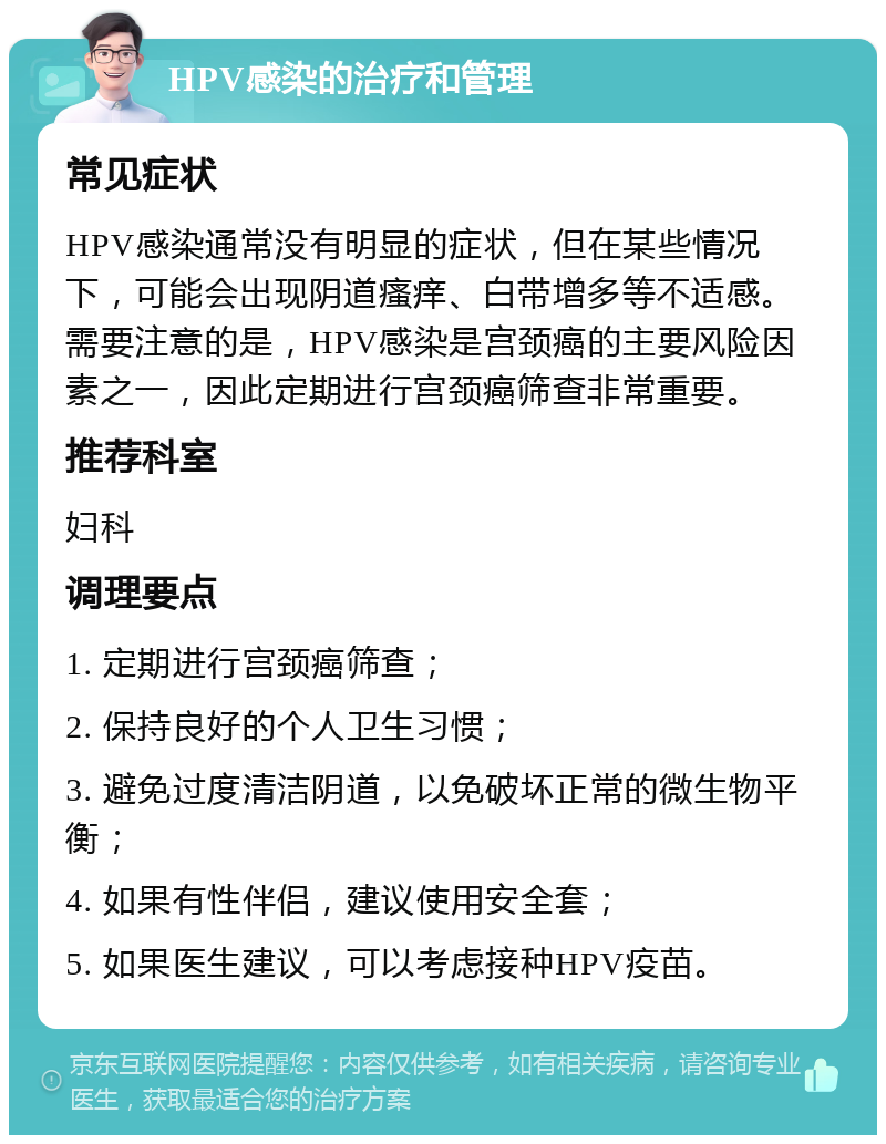 HPV感染的治疗和管理 常见症状 HPV感染通常没有明显的症状，但在某些情况下，可能会出现阴道瘙痒、白带增多等不适感。需要注意的是，HPV感染是宫颈癌的主要风险因素之一，因此定期进行宫颈癌筛查非常重要。 推荐科室 妇科 调理要点 1. 定期进行宫颈癌筛查； 2. 保持良好的个人卫生习惯； 3. 避免过度清洁阴道，以免破坏正常的微生物平衡； 4. 如果有性伴侣，建议使用安全套； 5. 如果医生建议，可以考虑接种HPV疫苗。