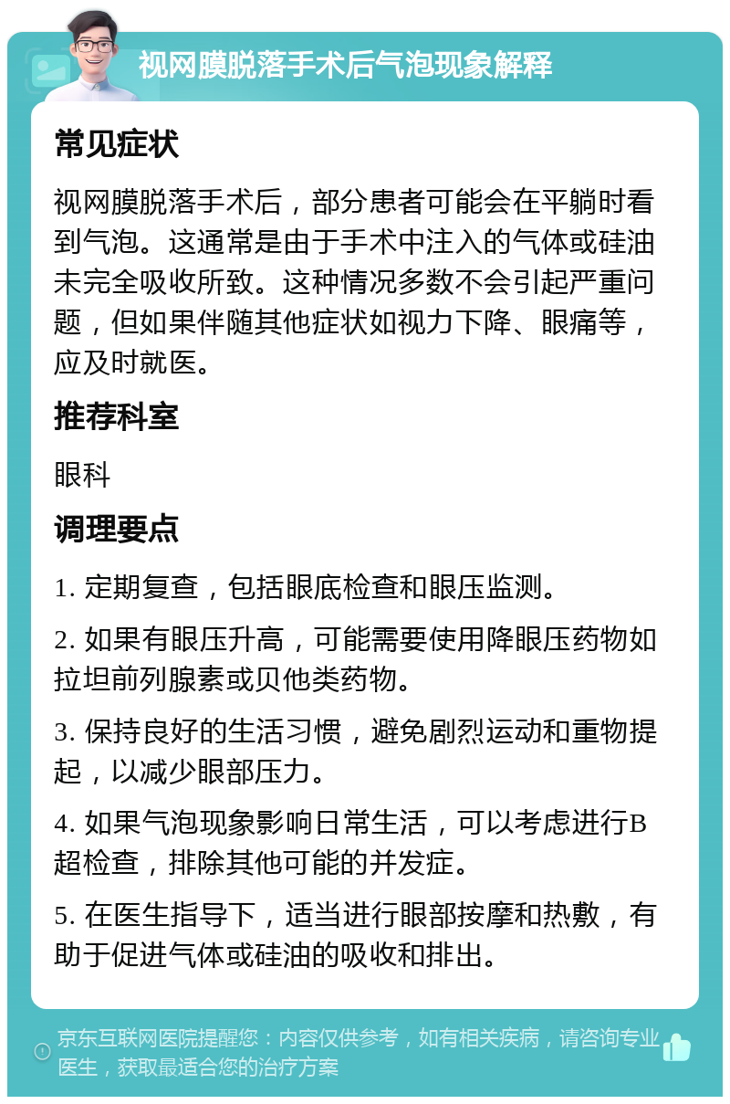 视网膜脱落手术后气泡现象解释 常见症状 视网膜脱落手术后，部分患者可能会在平躺时看到气泡。这通常是由于手术中注入的气体或硅油未完全吸收所致。这种情况多数不会引起严重问题，但如果伴随其他症状如视力下降、眼痛等，应及时就医。 推荐科室 眼科 调理要点 1. 定期复查，包括眼底检查和眼压监测。 2. 如果有眼压升高，可能需要使用降眼压药物如拉坦前列腺素或贝他类药物。 3. 保持良好的生活习惯，避免剧烈运动和重物提起，以减少眼部压力。 4. 如果气泡现象影响日常生活，可以考虑进行B超检查，排除其他可能的并发症。 5. 在医生指导下，适当进行眼部按摩和热敷，有助于促进气体或硅油的吸收和排出。