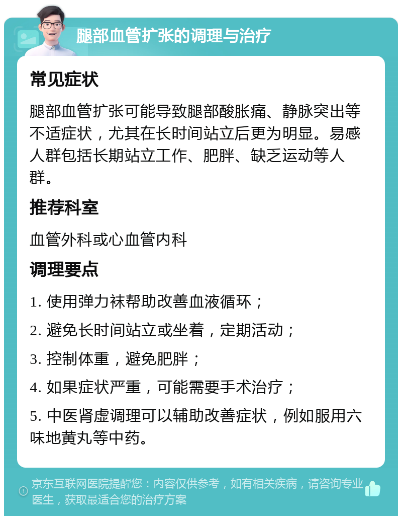 腿部血管扩张的调理与治疗 常见症状 腿部血管扩张可能导致腿部酸胀痛、静脉突出等不适症状，尤其在长时间站立后更为明显。易感人群包括长期站立工作、肥胖、缺乏运动等人群。 推荐科室 血管外科或心血管内科 调理要点 1. 使用弹力袜帮助改善血液循环； 2. 避免长时间站立或坐着，定期活动； 3. 控制体重，避免肥胖； 4. 如果症状严重，可能需要手术治疗； 5. 中医肾虚调理可以辅助改善症状，例如服用六味地黄丸等中药。