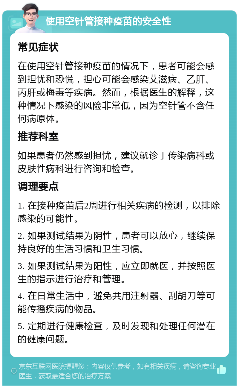 使用空针管接种疫苗的安全性 常见症状 在使用空针管接种疫苗的情况下，患者可能会感到担忧和恐慌，担心可能会感染艾滋病、乙肝、丙肝或梅毒等疾病。然而，根据医生的解释，这种情况下感染的风险非常低，因为空针管不含任何病原体。 推荐科室 如果患者仍然感到担忧，建议就诊于传染病科或皮肤性病科进行咨询和检查。 调理要点 1. 在接种疫苗后2周进行相关疾病的检测，以排除感染的可能性。 2. 如果测试结果为阴性，患者可以放心，继续保持良好的生活习惯和卫生习惯。 3. 如果测试结果为阳性，应立即就医，并按照医生的指示进行治疗和管理。 4. 在日常生活中，避免共用注射器、刮胡刀等可能传播疾病的物品。 5. 定期进行健康检查，及时发现和处理任何潜在的健康问题。