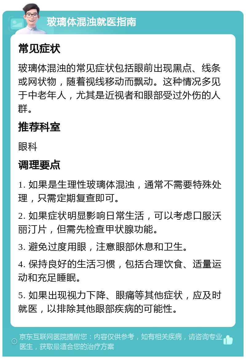 玻璃体混浊就医指南 常见症状 玻璃体混浊的常见症状包括眼前出现黑点、线条或网状物，随着视线移动而飘动。这种情况多见于中老年人，尤其是近视者和眼部受过外伤的人群。 推荐科室 眼科 调理要点 1. 如果是生理性玻璃体混浊，通常不需要特殊处理，只需定期复查即可。 2. 如果症状明显影响日常生活，可以考虑口服沃丽汀片，但需先检查甲状腺功能。 3. 避免过度用眼，注意眼部休息和卫生。 4. 保持良好的生活习惯，包括合理饮食、适量运动和充足睡眠。 5. 如果出现视力下降、眼痛等其他症状，应及时就医，以排除其他眼部疾病的可能性。