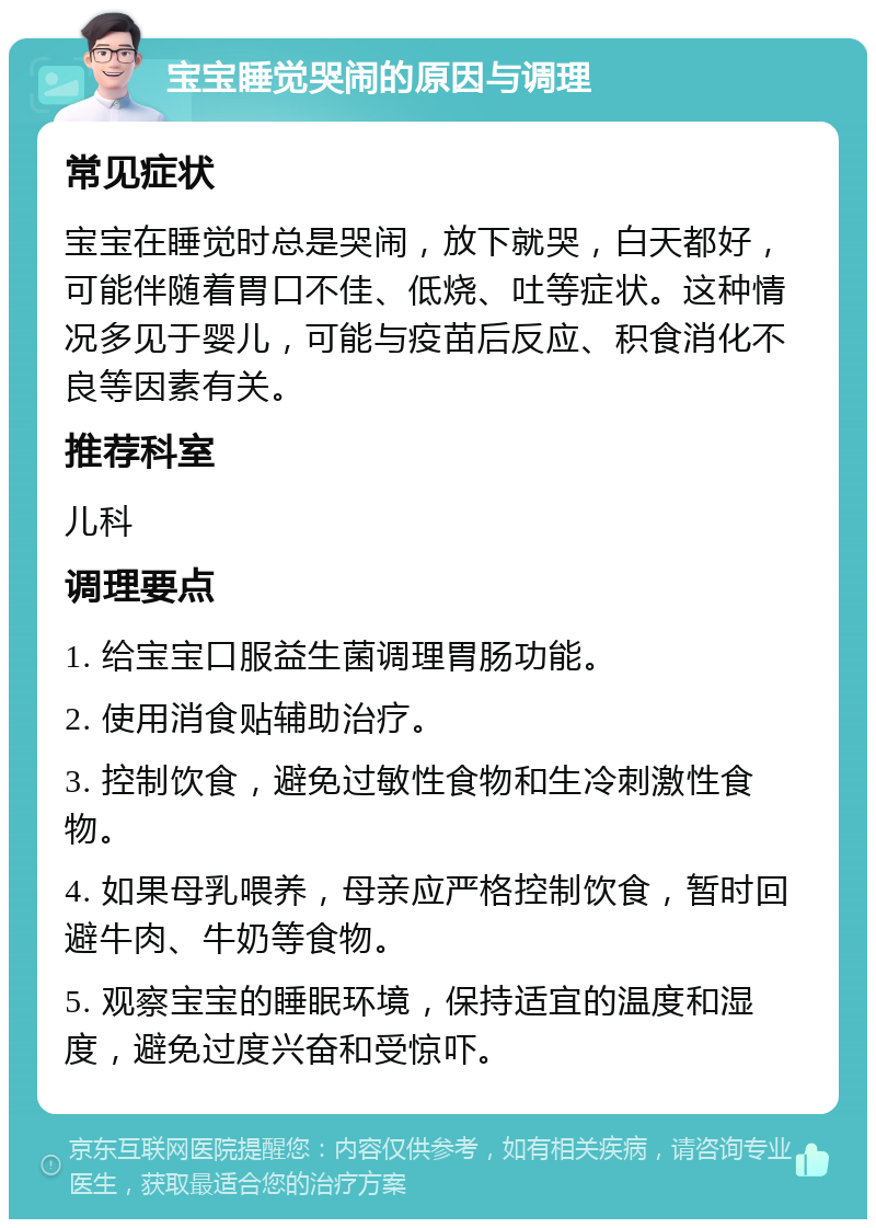 宝宝睡觉哭闹的原因与调理 常见症状 宝宝在睡觉时总是哭闹，放下就哭，白天都好，可能伴随着胃口不佳、低烧、吐等症状。这种情况多见于婴儿，可能与疫苗后反应、积食消化不良等因素有关。 推荐科室 儿科 调理要点 1. 给宝宝口服益生菌调理胃肠功能。 2. 使用消食贴辅助治疗。 3. 控制饮食，避免过敏性食物和生冷刺激性食物。 4. 如果母乳喂养，母亲应严格控制饮食，暂时回避牛肉、牛奶等食物。 5. 观察宝宝的睡眠环境，保持适宜的温度和湿度，避免过度兴奋和受惊吓。