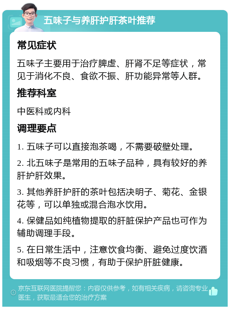 五味子与养肝护肝茶叶推荐 常见症状 五味子主要用于治疗脾虚、肝肾不足等症状，常见于消化不良、食欲不振、肝功能异常等人群。 推荐科室 中医科或内科 调理要点 1. 五味子可以直接泡茶喝，不需要破壁处理。 2. 北五味子是常用的五味子品种，具有较好的养肝护肝效果。 3. 其他养肝护肝的茶叶包括决明子、菊花、金银花等，可以单独或混合泡水饮用。 4. 保健品如纯植物提取的肝脏保护产品也可作为辅助调理手段。 5. 在日常生活中，注意饮食均衡、避免过度饮酒和吸烟等不良习惯，有助于保护肝脏健康。