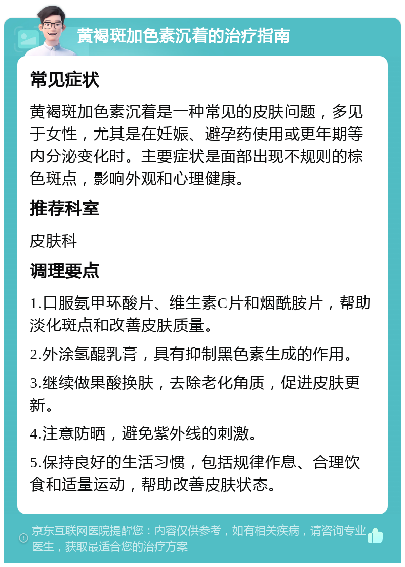 黄褐斑加色素沉着的治疗指南 常见症状 黄褐斑加色素沉着是一种常见的皮肤问题，多见于女性，尤其是在妊娠、避孕药使用或更年期等内分泌变化时。主要症状是面部出现不规则的棕色斑点，影响外观和心理健康。 推荐科室 皮肤科 调理要点 1.口服氨甲环酸片、维生素C片和烟酰胺片，帮助淡化斑点和改善皮肤质量。 2.外涂氢醌乳膏，具有抑制黑色素生成的作用。 3.继续做果酸换肤，去除老化角质，促进皮肤更新。 4.注意防晒，避免紫外线的刺激。 5.保持良好的生活习惯，包括规律作息、合理饮食和适量运动，帮助改善皮肤状态。