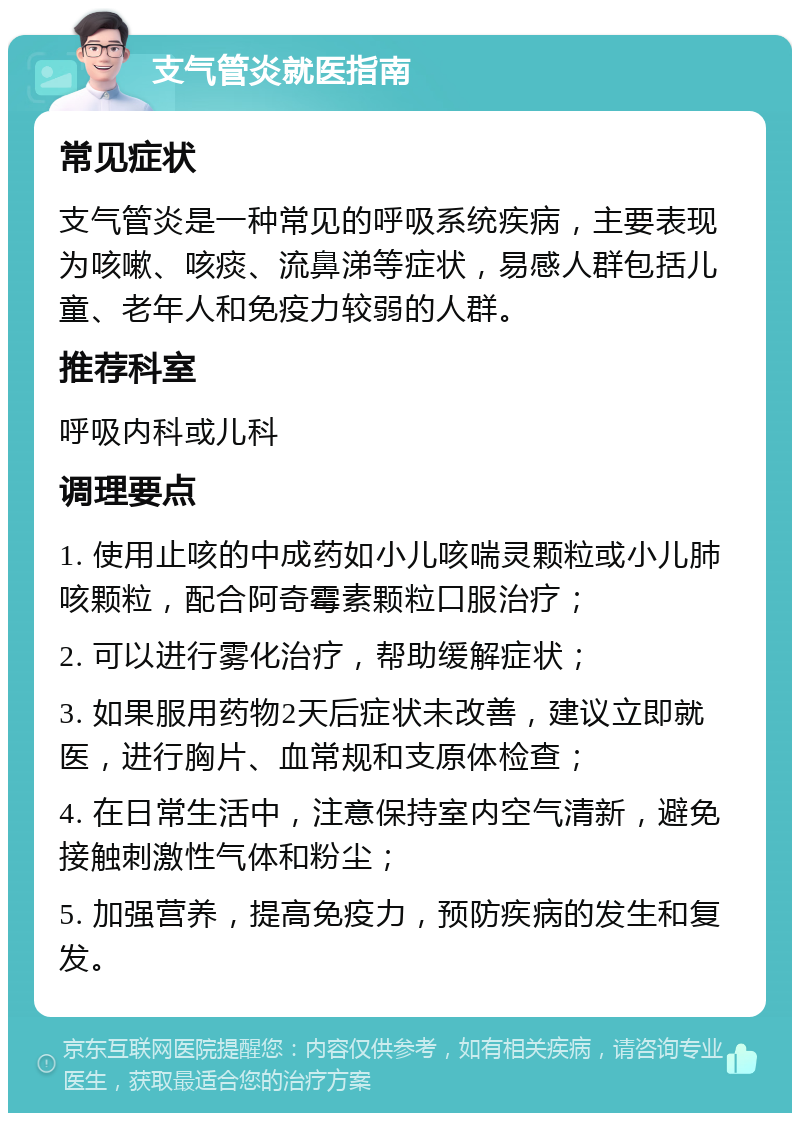 支气管炎就医指南 常见症状 支气管炎是一种常见的呼吸系统疾病，主要表现为咳嗽、咳痰、流鼻涕等症状，易感人群包括儿童、老年人和免疫力较弱的人群。 推荐科室 呼吸内科或儿科 调理要点 1. 使用止咳的中成药如小儿咳喘灵颗粒或小儿肺咳颗粒，配合阿奇霉素颗粒口服治疗； 2. 可以进行雾化治疗，帮助缓解症状； 3. 如果服用药物2天后症状未改善，建议立即就医，进行胸片、血常规和支原体检查； 4. 在日常生活中，注意保持室内空气清新，避免接触刺激性气体和粉尘； 5. 加强营养，提高免疫力，预防疾病的发生和复发。