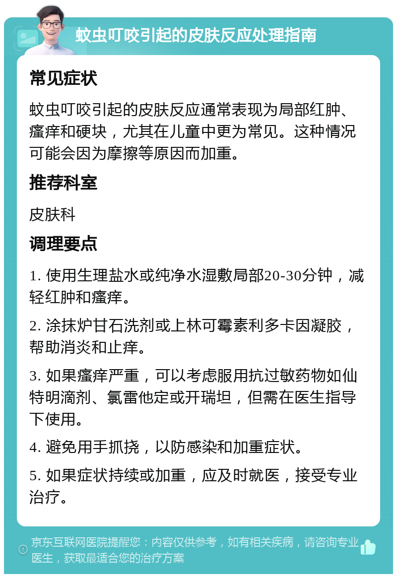 蚊虫叮咬引起的皮肤反应处理指南 常见症状 蚊虫叮咬引起的皮肤反应通常表现为局部红肿、瘙痒和硬块，尤其在儿童中更为常见。这种情况可能会因为摩擦等原因而加重。 推荐科室 皮肤科 调理要点 1. 使用生理盐水或纯净水湿敷局部20-30分钟，减轻红肿和瘙痒。 2. 涂抹炉甘石洗剂或上林可霉素利多卡因凝胶，帮助消炎和止痒。 3. 如果瘙痒严重，可以考虑服用抗过敏药物如仙特明滴剂、氯雷他定或开瑞坦，但需在医生指导下使用。 4. 避免用手抓挠，以防感染和加重症状。 5. 如果症状持续或加重，应及时就医，接受专业治疗。