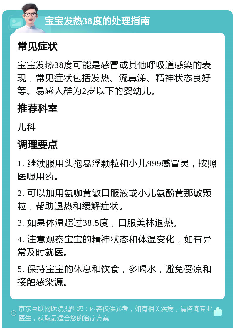 宝宝发热38度的处理指南 常见症状 宝宝发热38度可能是感冒或其他呼吸道感染的表现，常见症状包括发热、流鼻涕、精神状态良好等。易感人群为2岁以下的婴幼儿。 推荐科室 儿科 调理要点 1. 继续服用头孢悬浮颗粒和小儿999感冒灵，按照医嘱用药。 2. 可以加用氨咖黄敏口服液或小儿氨酚黄那敏颗粒，帮助退热和缓解症状。 3. 如果体温超过38.5度，口服美林退热。 4. 注意观察宝宝的精神状态和体温变化，如有异常及时就医。 5. 保持宝宝的休息和饮食，多喝水，避免受凉和接触感染源。