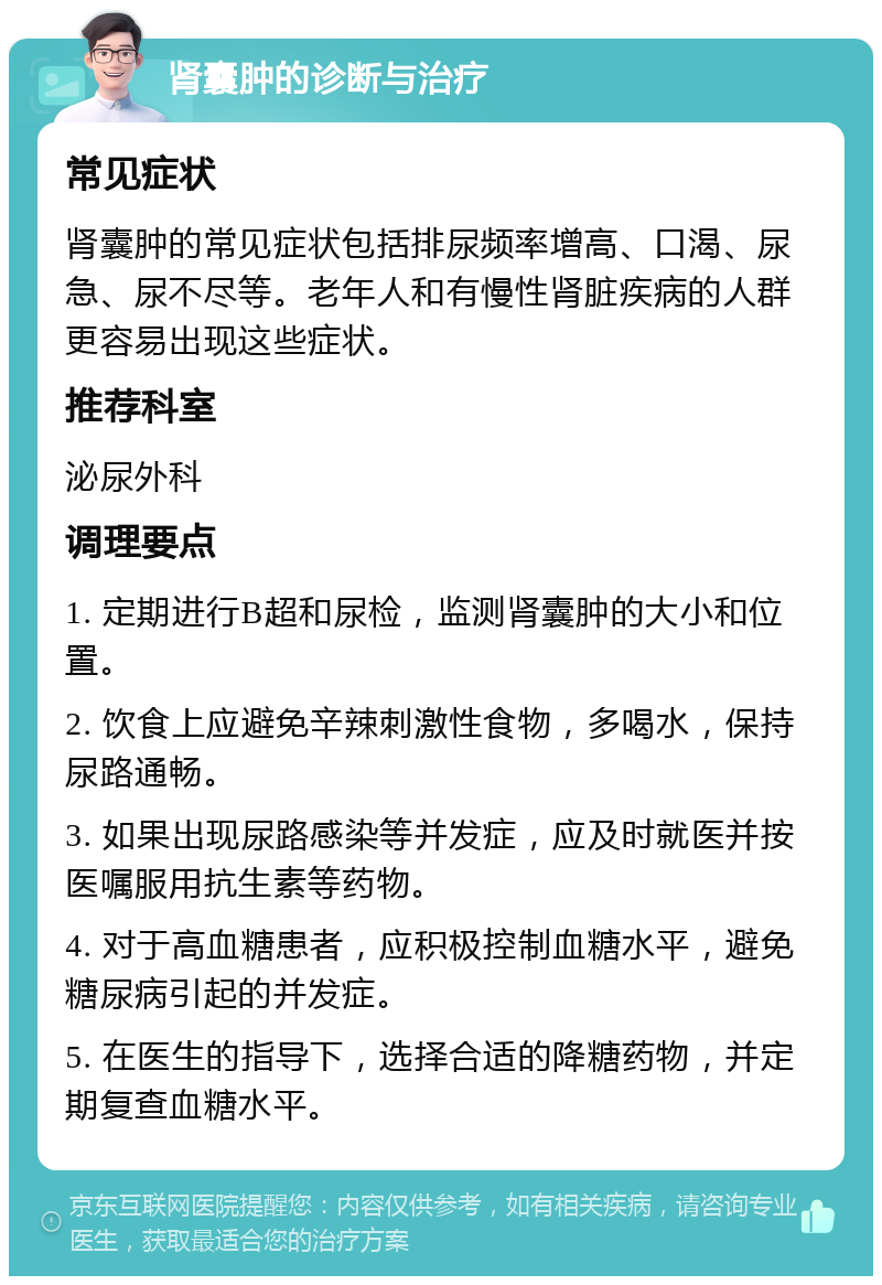 肾囊肿的诊断与治疗 常见症状 肾囊肿的常见症状包括排尿频率增高、口渴、尿急、尿不尽等。老年人和有慢性肾脏疾病的人群更容易出现这些症状。 推荐科室 泌尿外科 调理要点 1. 定期进行B超和尿检，监测肾囊肿的大小和位置。 2. 饮食上应避免辛辣刺激性食物，多喝水，保持尿路通畅。 3. 如果出现尿路感染等并发症，应及时就医并按医嘱服用抗生素等药物。 4. 对于高血糖患者，应积极控制血糖水平，避免糖尿病引起的并发症。 5. 在医生的指导下，选择合适的降糖药物，并定期复查血糖水平。