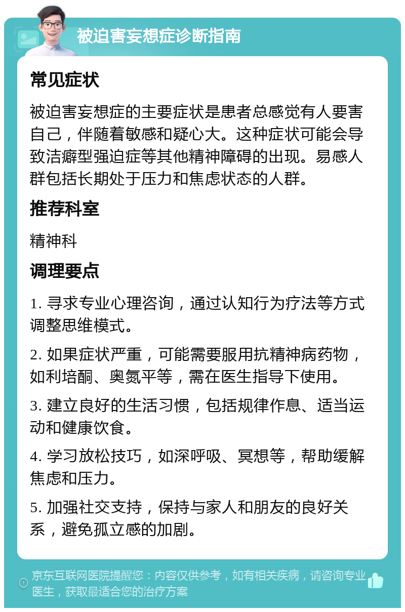 被迫害妄想症诊断指南 常见症状 被迫害妄想症的主要症状是患者总感觉有人要害自己，伴随着敏感和疑心大。这种症状可能会导致洁癖型强迫症等其他精神障碍的出现。易感人群包括长期处于压力和焦虑状态的人群。 推荐科室 精神科 调理要点 1. 寻求专业心理咨询，通过认知行为疗法等方式调整思维模式。 2. 如果症状严重，可能需要服用抗精神病药物，如利培酮、奥氮平等，需在医生指导下使用。 3. 建立良好的生活习惯，包括规律作息、适当运动和健康饮食。 4. 学习放松技巧，如深呼吸、冥想等，帮助缓解焦虑和压力。 5. 加强社交支持，保持与家人和朋友的良好关系，避免孤立感的加剧。