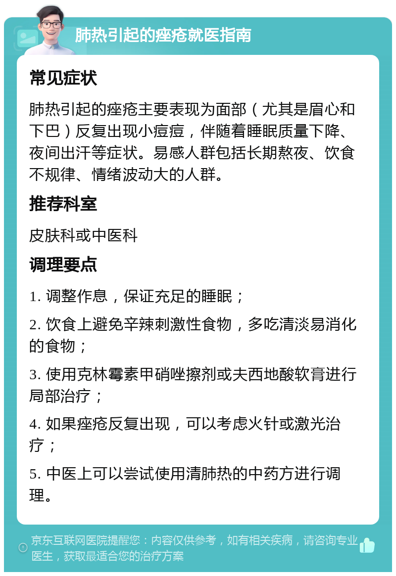 肺热引起的痤疮就医指南 常见症状 肺热引起的痤疮主要表现为面部（尤其是眉心和下巴）反复出现小痘痘，伴随着睡眠质量下降、夜间出汗等症状。易感人群包括长期熬夜、饮食不规律、情绪波动大的人群。 推荐科室 皮肤科或中医科 调理要点 1. 调整作息，保证充足的睡眠； 2. 饮食上避免辛辣刺激性食物，多吃清淡易消化的食物； 3. 使用克林霉素甲硝唑擦剂或夫西地酸软膏进行局部治疗； 4. 如果痤疮反复出现，可以考虑火针或激光治疗； 5. 中医上可以尝试使用清肺热的中药方进行调理。