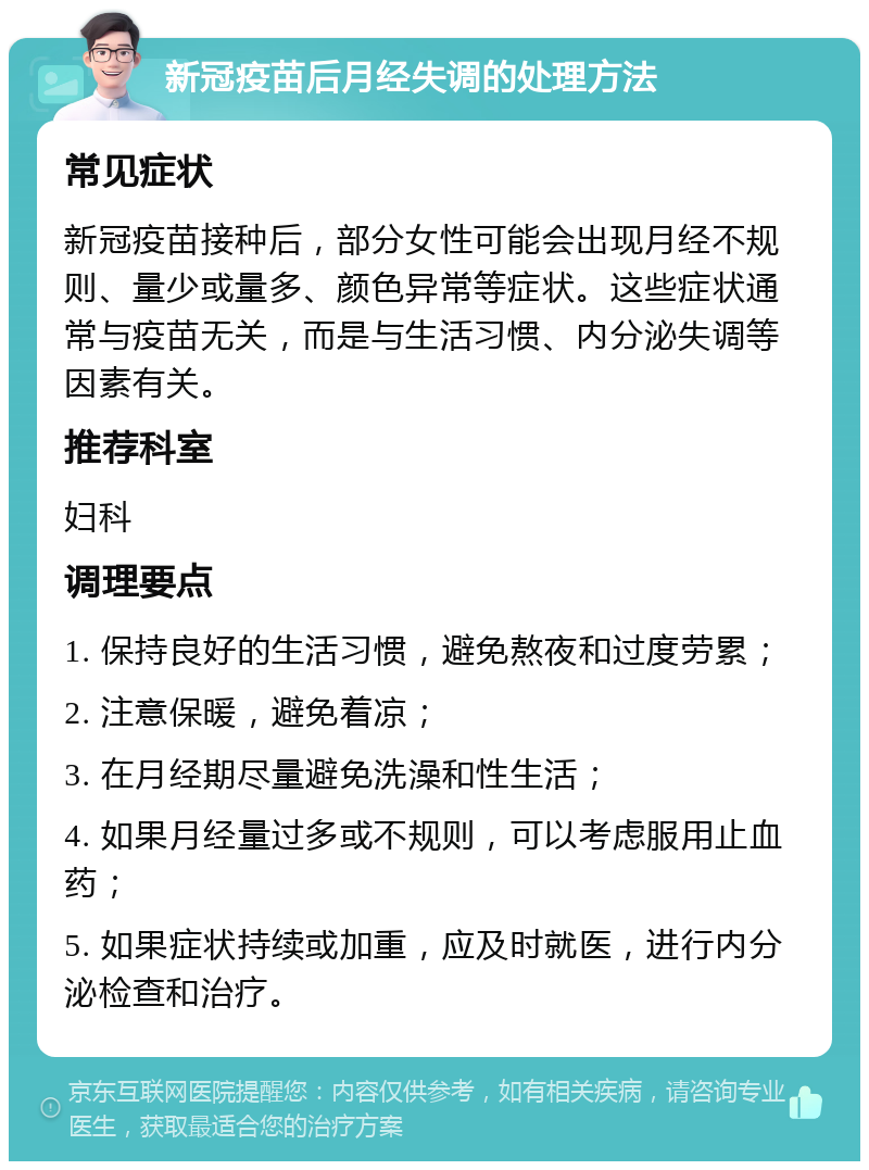 新冠疫苗后月经失调的处理方法 常见症状 新冠疫苗接种后，部分女性可能会出现月经不规则、量少或量多、颜色异常等症状。这些症状通常与疫苗无关，而是与生活习惯、内分泌失调等因素有关。 推荐科室 妇科 调理要点 1. 保持良好的生活习惯，避免熬夜和过度劳累； 2. 注意保暖，避免着凉； 3. 在月经期尽量避免洗澡和性生活； 4. 如果月经量过多或不规则，可以考虑服用止血药； 5. 如果症状持续或加重，应及时就医，进行内分泌检查和治疗。