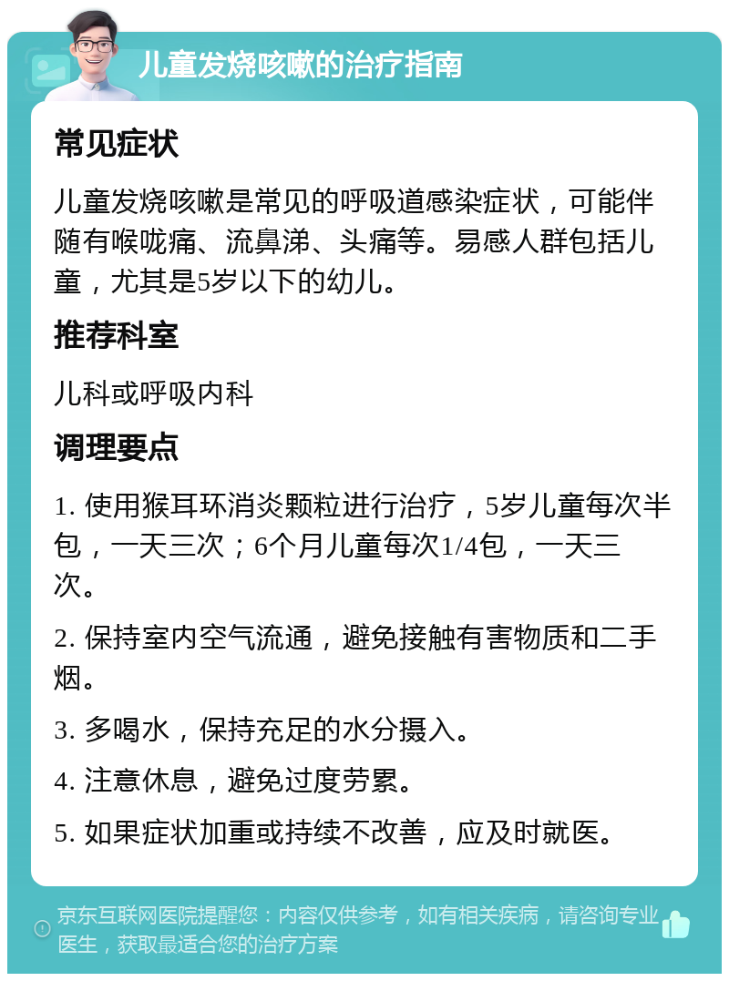 儿童发烧咳嗽的治疗指南 常见症状 儿童发烧咳嗽是常见的呼吸道感染症状，可能伴随有喉咙痛、流鼻涕、头痛等。易感人群包括儿童，尤其是5岁以下的幼儿。 推荐科室 儿科或呼吸内科 调理要点 1. 使用猴耳环消炎颗粒进行治疗，5岁儿童每次半包，一天三次；6个月儿童每次1/4包，一天三次。 2. 保持室内空气流通，避免接触有害物质和二手烟。 3. 多喝水，保持充足的水分摄入。 4. 注意休息，避免过度劳累。 5. 如果症状加重或持续不改善，应及时就医。