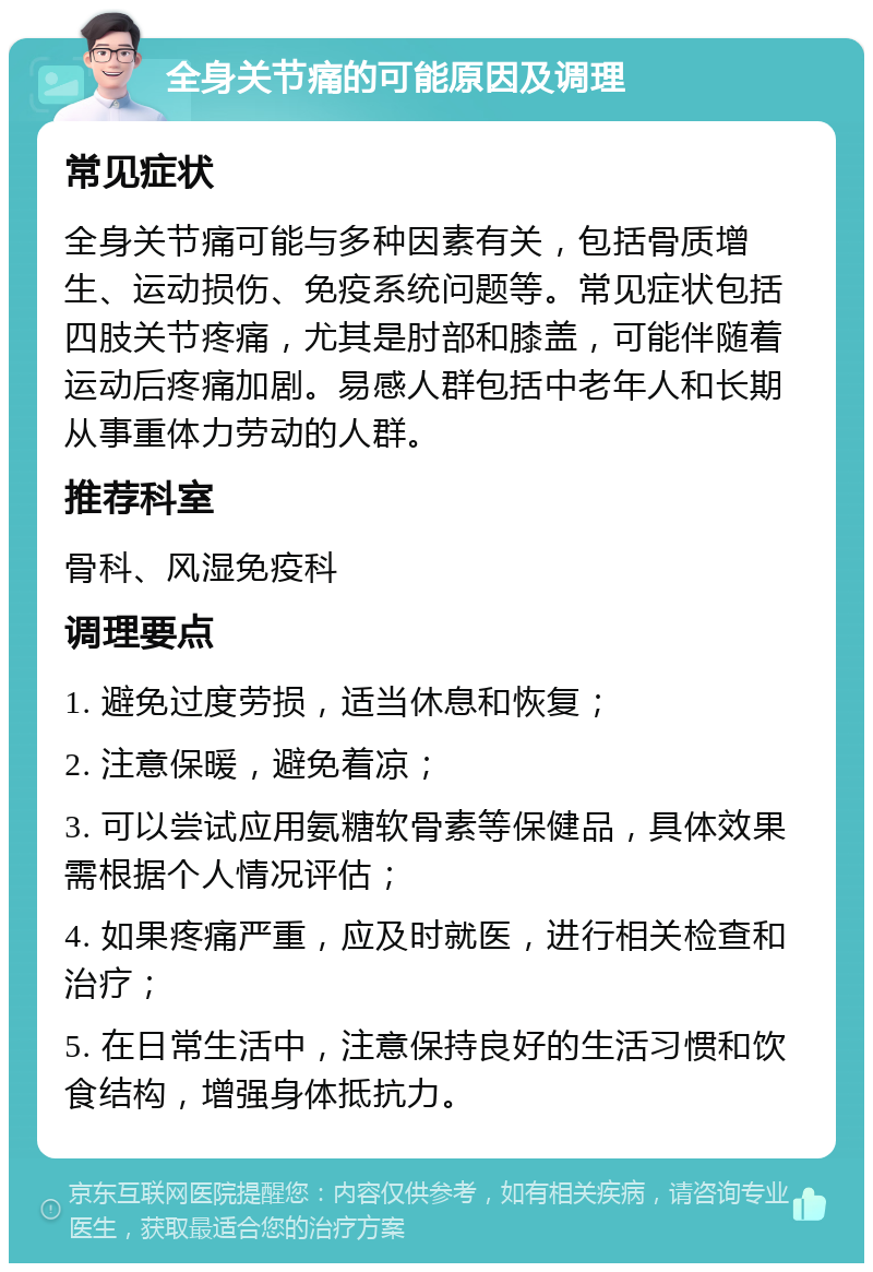 全身关节痛的可能原因及调理 常见症状 全身关节痛可能与多种因素有关，包括骨质增生、运动损伤、免疫系统问题等。常见症状包括四肢关节疼痛，尤其是肘部和膝盖，可能伴随着运动后疼痛加剧。易感人群包括中老年人和长期从事重体力劳动的人群。 推荐科室 骨科、风湿免疫科 调理要点 1. 避免过度劳损，适当休息和恢复； 2. 注意保暖，避免着凉； 3. 可以尝试应用氨糖软骨素等保健品，具体效果需根据个人情况评估； 4. 如果疼痛严重，应及时就医，进行相关检查和治疗； 5. 在日常生活中，注意保持良好的生活习惯和饮食结构，增强身体抵抗力。