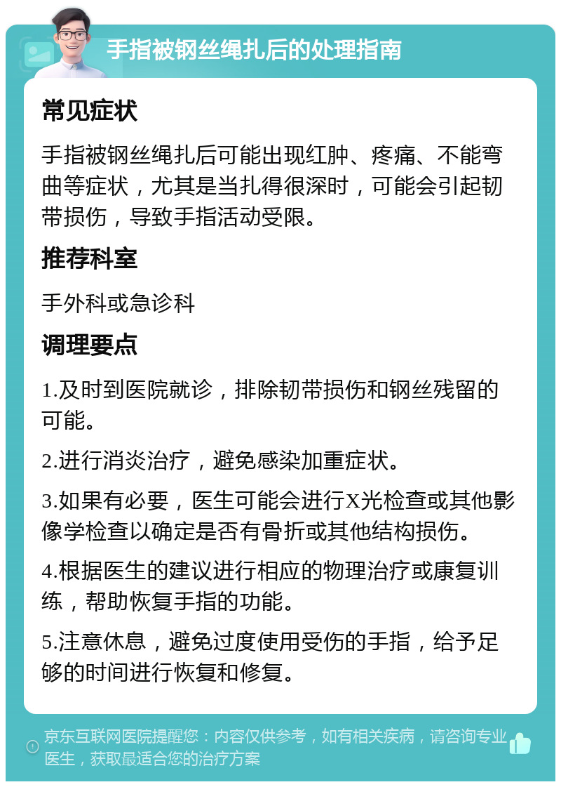 手指被钢丝绳扎后的处理指南 常见症状 手指被钢丝绳扎后可能出现红肿、疼痛、不能弯曲等症状，尤其是当扎得很深时，可能会引起韧带损伤，导致手指活动受限。 推荐科室 手外科或急诊科 调理要点 1.及时到医院就诊，排除韧带损伤和钢丝残留的可能。 2.进行消炎治疗，避免感染加重症状。 3.如果有必要，医生可能会进行X光检查或其他影像学检查以确定是否有骨折或其他结构损伤。 4.根据医生的建议进行相应的物理治疗或康复训练，帮助恢复手指的功能。 5.注意休息，避免过度使用受伤的手指，给予足够的时间进行恢复和修复。