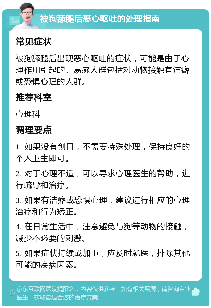 被狗舔腿后恶心呕吐的处理指南 常见症状 被狗舔腿后出现恶心呕吐的症状，可能是由于心理作用引起的。易感人群包括对动物接触有洁癖或恐惧心理的人群。 推荐科室 心理科 调理要点 1. 如果没有创口，不需要特殊处理，保持良好的个人卫生即可。 2. 对于心理不适，可以寻求心理医生的帮助，进行疏导和治疗。 3. 如果有洁癖或恐惧心理，建议进行相应的心理治疗和行为矫正。 4. 在日常生活中，注意避免与狗等动物的接触，减少不必要的刺激。 5. 如果症状持续或加重，应及时就医，排除其他可能的疾病因素。