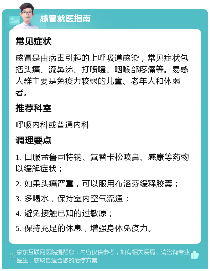 感冒就医指南 常见症状 感冒是由病毒引起的上呼吸道感染，常见症状包括头痛、流鼻涕、打喷嚏、咽喉部疼痛等。易感人群主要是免疫力较弱的儿童、老年人和体弱者。 推荐科室 呼吸内科或普通内科 调理要点 1. 口服孟鲁司特钠、氟替卡松喷鼻、感康等药物以缓解症状； 2. 如果头痛严重，可以服用布洛芬缓释胶囊； 3. 多喝水，保持室内空气流通； 4. 避免接触已知的过敏原； 5. 保持充足的休息，增强身体免疫力。