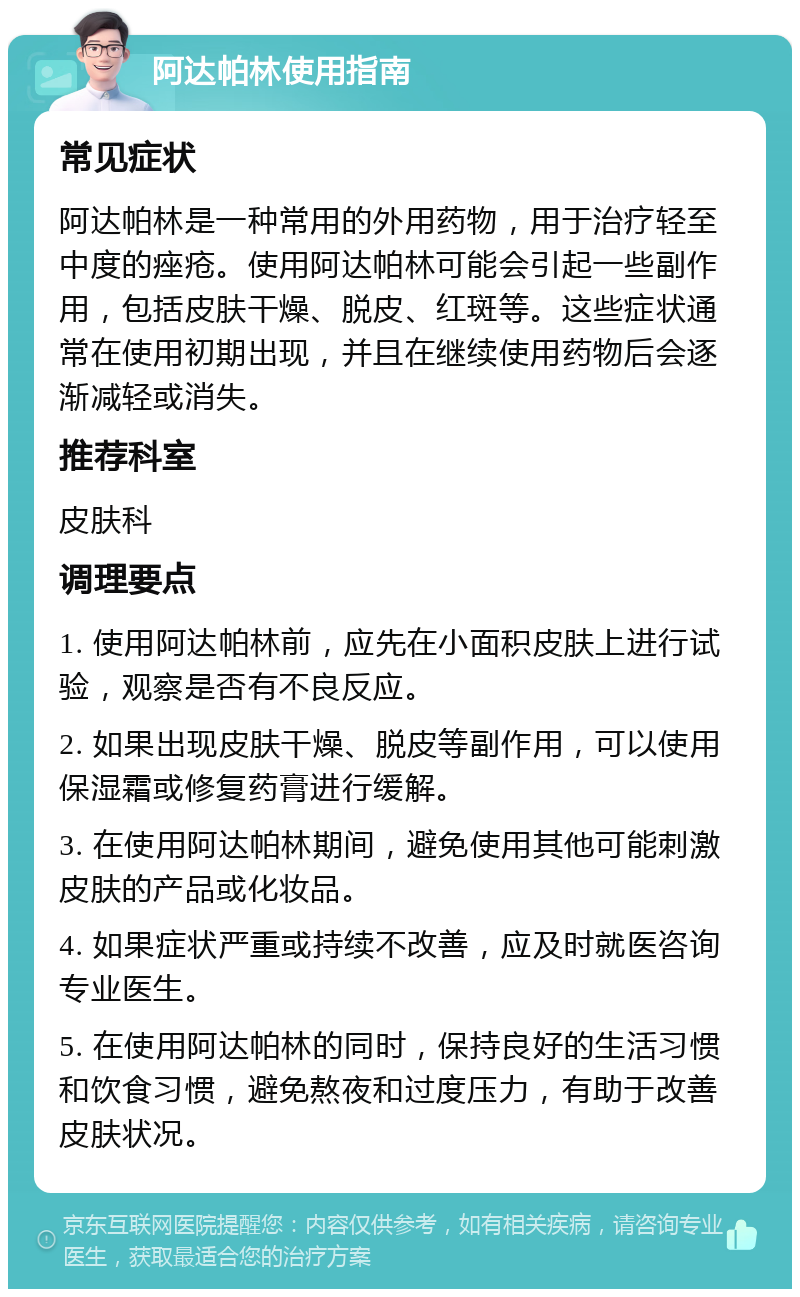 阿达帕林使用指南 常见症状 阿达帕林是一种常用的外用药物，用于治疗轻至中度的痤疮。使用阿达帕林可能会引起一些副作用，包括皮肤干燥、脱皮、红斑等。这些症状通常在使用初期出现，并且在继续使用药物后会逐渐减轻或消失。 推荐科室 皮肤科 调理要点 1. 使用阿达帕林前，应先在小面积皮肤上进行试验，观察是否有不良反应。 2. 如果出现皮肤干燥、脱皮等副作用，可以使用保湿霜或修复药膏进行缓解。 3. 在使用阿达帕林期间，避免使用其他可能刺激皮肤的产品或化妆品。 4. 如果症状严重或持续不改善，应及时就医咨询专业医生。 5. 在使用阿达帕林的同时，保持良好的生活习惯和饮食习惯，避免熬夜和过度压力，有助于改善皮肤状况。