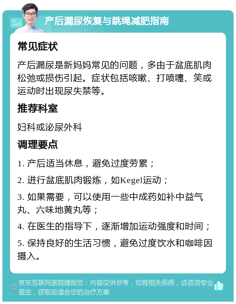 产后漏尿恢复与跳绳减肥指南 常见症状 产后漏尿是新妈妈常见的问题，多由于盆底肌肉松弛或损伤引起。症状包括咳嗽、打喷嚏、笑或运动时出现尿失禁等。 推荐科室 妇科或泌尿外科 调理要点 1. 产后适当休息，避免过度劳累； 2. 进行盆底肌肉锻炼，如Kegel运动； 3. 如果需要，可以使用一些中成药如补中益气丸、六味地黄丸等； 4. 在医生的指导下，逐渐增加运动强度和时间； 5. 保持良好的生活习惯，避免过度饮水和咖啡因摄入。