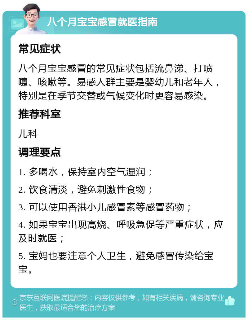 八个月宝宝感冒就医指南 常见症状 八个月宝宝感冒的常见症状包括流鼻涕、打喷嚏、咳嗽等。易感人群主要是婴幼儿和老年人，特别是在季节交替或气候变化时更容易感染。 推荐科室 儿科 调理要点 1. 多喝水，保持室内空气湿润； 2. 饮食清淡，避免刺激性食物； 3. 可以使用香港小儿感冒素等感冒药物； 4. 如果宝宝出现高烧、呼吸急促等严重症状，应及时就医； 5. 宝妈也要注意个人卫生，避免感冒传染给宝宝。