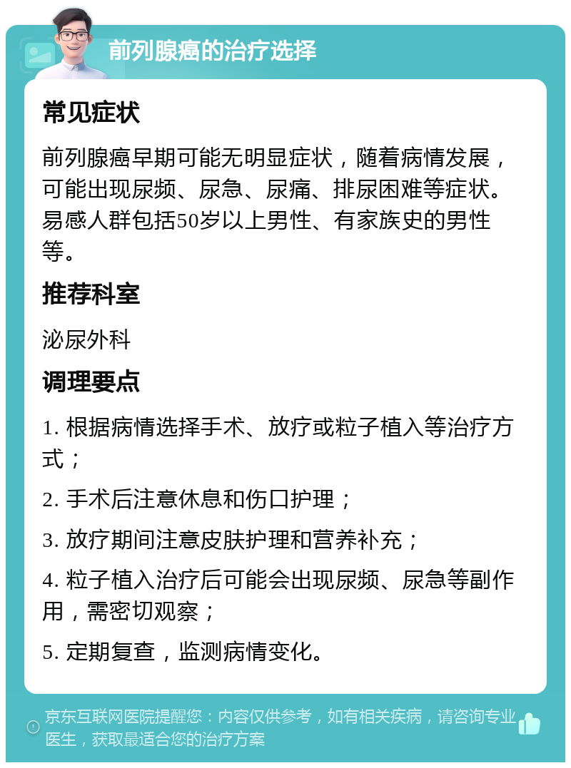 前列腺癌的治疗选择 常见症状 前列腺癌早期可能无明显症状，随着病情发展，可能出现尿频、尿急、尿痛、排尿困难等症状。易感人群包括50岁以上男性、有家族史的男性等。 推荐科室 泌尿外科 调理要点 1. 根据病情选择手术、放疗或粒子植入等治疗方式； 2. 手术后注意休息和伤口护理； 3. 放疗期间注意皮肤护理和营养补充； 4. 粒子植入治疗后可能会出现尿频、尿急等副作用，需密切观察； 5. 定期复查，监测病情变化。