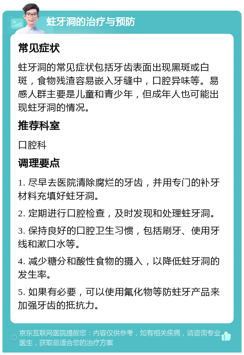 蛀牙洞的治疗与预防 常见症状 蛀牙洞的常见症状包括牙齿表面出现黑斑或白斑，食物残渣容易嵌入牙缝中，口腔异味等。易感人群主要是儿童和青少年，但成年人也可能出现蛀牙洞的情况。 推荐科室 口腔科 调理要点 1. 尽早去医院清除腐烂的牙齿，并用专门的补牙材料充填好蛀牙洞。 2. 定期进行口腔检查，及时发现和处理蛀牙洞。 3. 保持良好的口腔卫生习惯，包括刷牙、使用牙线和漱口水等。 4. 减少糖分和酸性食物的摄入，以降低蛀牙洞的发生率。 5. 如果有必要，可以使用氟化物等防蛀牙产品来加强牙齿的抵抗力。