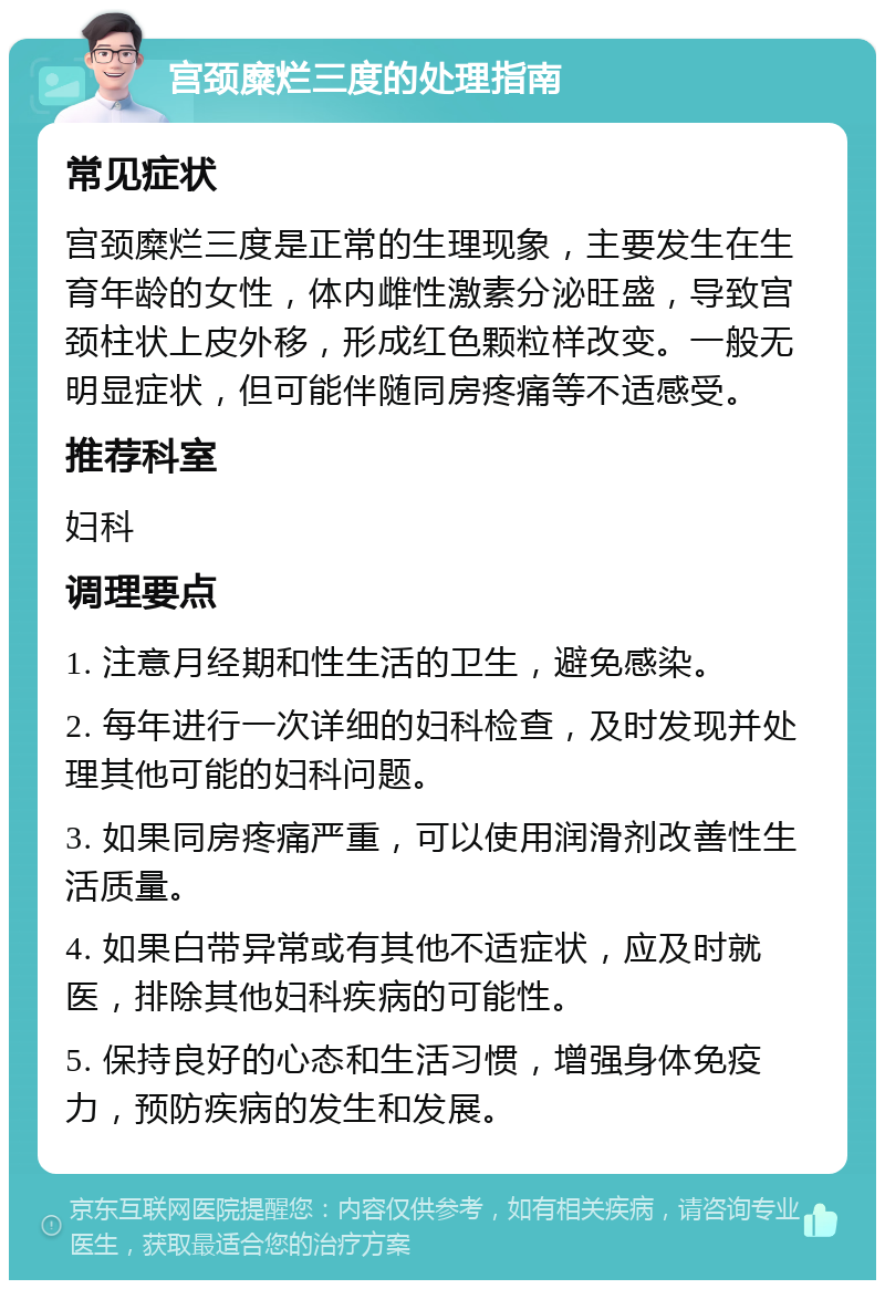 宫颈糜烂三度的处理指南 常见症状 宫颈糜烂三度是正常的生理现象，主要发生在生育年龄的女性，体内雌性激素分泌旺盛，导致宫颈柱状上皮外移，形成红色颗粒样改变。一般无明显症状，但可能伴随同房疼痛等不适感受。 推荐科室 妇科 调理要点 1. 注意月经期和性生活的卫生，避免感染。 2. 每年进行一次详细的妇科检查，及时发现并处理其他可能的妇科问题。 3. 如果同房疼痛严重，可以使用润滑剂改善性生活质量。 4. 如果白带异常或有其他不适症状，应及时就医，排除其他妇科疾病的可能性。 5. 保持良好的心态和生活习惯，增强身体免疫力，预防疾病的发生和发展。