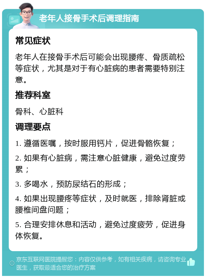 老年人接骨手术后调理指南 常见症状 老年人在接骨手术后可能会出现腰疼、骨质疏松等症状，尤其是对于有心脏病的患者需要特别注意。 推荐科室 骨科、心脏科 调理要点 1. 遵循医嘱，按时服用钙片，促进骨骼恢复； 2. 如果有心脏病，需注意心脏健康，避免过度劳累； 3. 多喝水，预防尿结石的形成； 4. 如果出现腰疼等症状，及时就医，排除肾脏或腰椎间盘问题； 5. 合理安排休息和活动，避免过度疲劳，促进身体恢复。