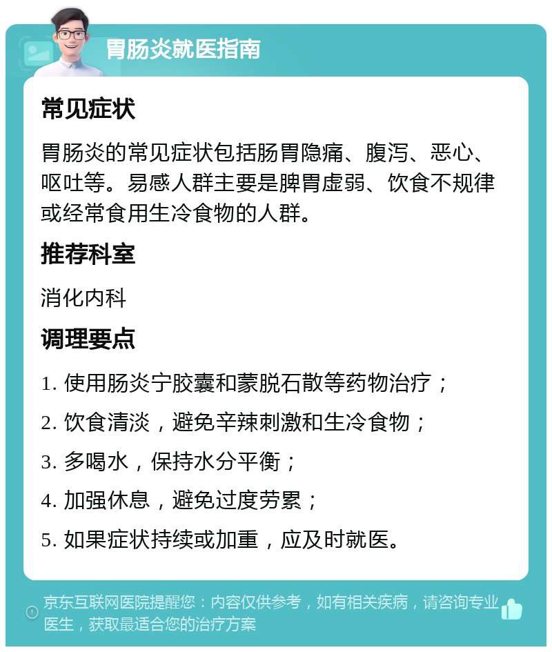 胃肠炎就医指南 常见症状 胃肠炎的常见症状包括肠胃隐痛、腹泻、恶心、呕吐等。易感人群主要是脾胃虚弱、饮食不规律或经常食用生冷食物的人群。 推荐科室 消化内科 调理要点 1. 使用肠炎宁胶囊和蒙脱石散等药物治疗； 2. 饮食清淡，避免辛辣刺激和生冷食物； 3. 多喝水，保持水分平衡； 4. 加强休息，避免过度劳累； 5. 如果症状持续或加重，应及时就医。