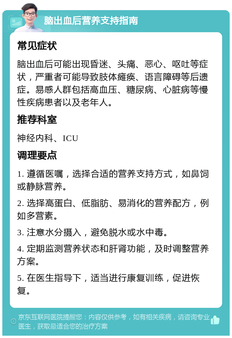 脑出血后营养支持指南 常见症状 脑出血后可能出现昏迷、头痛、恶心、呕吐等症状，严重者可能导致肢体瘫痪、语言障碍等后遗症。易感人群包括高血压、糖尿病、心脏病等慢性疾病患者以及老年人。 推荐科室 神经内科、ICU 调理要点 1. 遵循医嘱，选择合适的营养支持方式，如鼻饲或静脉营养。 2. 选择高蛋白、低脂肪、易消化的营养配方，例如多营素。 3. 注意水分摄入，避免脱水或水中毒。 4. 定期监测营养状态和肝肾功能，及时调整营养方案。 5. 在医生指导下，适当进行康复训练，促进恢复。