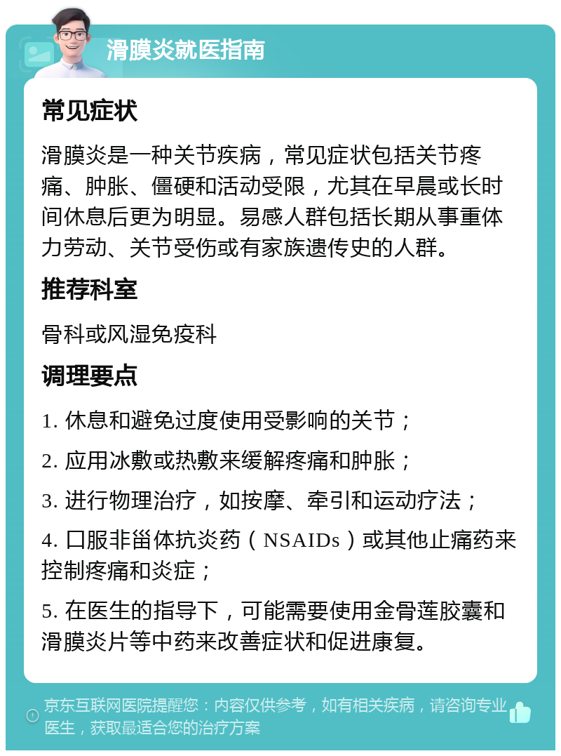 滑膜炎就医指南 常见症状 滑膜炎是一种关节疾病，常见症状包括关节疼痛、肿胀、僵硬和活动受限，尤其在早晨或长时间休息后更为明显。易感人群包括长期从事重体力劳动、关节受伤或有家族遗传史的人群。 推荐科室 骨科或风湿免疫科 调理要点 1. 休息和避免过度使用受影响的关节； 2. 应用冰敷或热敷来缓解疼痛和肿胀； 3. 进行物理治疗，如按摩、牵引和运动疗法； 4. 口服非甾体抗炎药（NSAIDs）或其他止痛药来控制疼痛和炎症； 5. 在医生的指导下，可能需要使用金骨莲胶囊和滑膜炎片等中药来改善症状和促进康复。