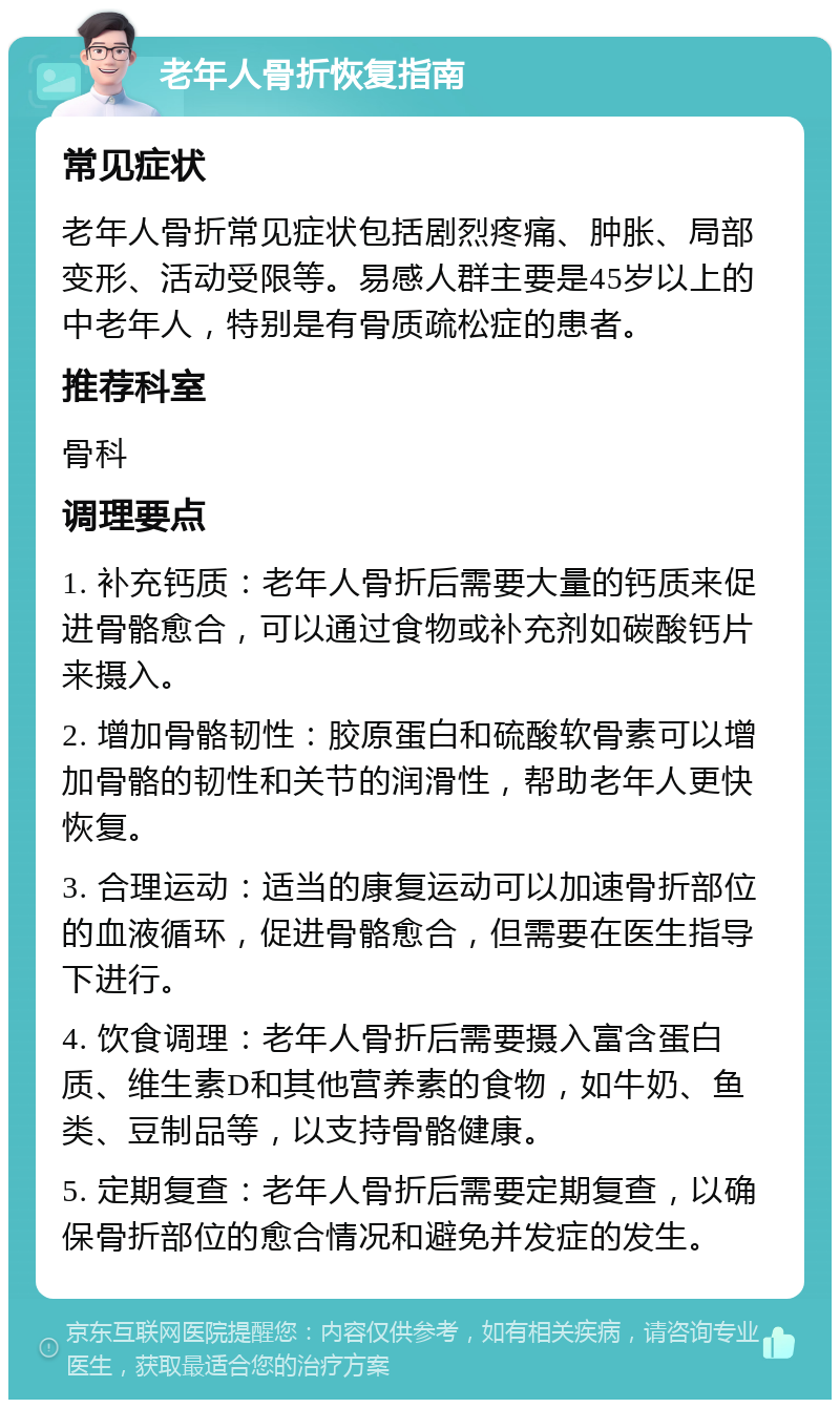 老年人骨折恢复指南 常见症状 老年人骨折常见症状包括剧烈疼痛、肿胀、局部变形、活动受限等。易感人群主要是45岁以上的中老年人，特别是有骨质疏松症的患者。 推荐科室 骨科 调理要点 1. 补充钙质：老年人骨折后需要大量的钙质来促进骨骼愈合，可以通过食物或补充剂如碳酸钙片来摄入。 2. 增加骨骼韧性：胶原蛋白和硫酸软骨素可以增加骨骼的韧性和关节的润滑性，帮助老年人更快恢复。 3. 合理运动：适当的康复运动可以加速骨折部位的血液循环，促进骨骼愈合，但需要在医生指导下进行。 4. 饮食调理：老年人骨折后需要摄入富含蛋白质、维生素D和其他营养素的食物，如牛奶、鱼类、豆制品等，以支持骨骼健康。 5. 定期复查：老年人骨折后需要定期复查，以确保骨折部位的愈合情况和避免并发症的发生。